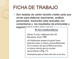 FICHA DE TRABAJO
   Son tarjetas de cartón tamaño media carta que
    sirven para elaborar resúmenes, análisis
    personales, transcribir citas textuales con
    comentarios y los resultados de entrevistas y
    experimentos entre otras cosas.
 