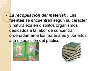 • La recopilación del material: . Las
  fuentes se encuentran según su carácter
  y naturaleza en distintos organismos
  dedicados a la labor de concentrar
  ordenadamente los materiales y ponerlos
  a la disposición del público
 