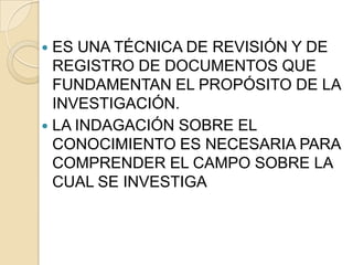  ES UNA TÉCNICA DE REVISIÓN Y DE
  REGISTRO DE DOCUMENTOS QUE
  FUNDAMENTAN EL PROPÓSITO DE LA
  INVESTIGACIÓN.
 LA INDAGACIÓN SOBRE EL
  CONOCIMIENTO ES NECESARIA PARA
  COMPRENDER EL CAMPO SOBRE LA
  CUAL SE INVESTIGA
 