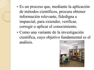  Es un proceso que, mediante la aplicación
  de métodos científicos, procura obtener
  información relevante, fidedigna e
  imparcial, para extender, verificar,
  corregir o aplicar el conocimiento.
 Como una variante de la investigación
  científica, cuyo objetivo fundamental es el
  análisis.
 