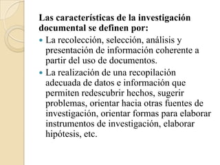 Las características de la investigación
documental se definen por:
 La recolección, selección, análisis y
  presentación de información coherente a
  partir del uso de documentos.
 La realización de una recopilación
  adecuada de datos e información que
  permiten redescubrir hechos, sugerir
  problemas, orientar hacia otras fuentes de
  investigación, orientar formas para elaborar
  instrumentos de investigación, elaborar
  hipótesis, etc.
 