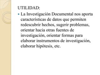 UTILIDAD:
 La Investigación Documental nos aporta
  características de datos que permiten
  redescubrir hechos, sugerir problemas,
  orientar hacia otras fuentes de
  investigación, orientar formas para
  elaborar instrumentos de investigación,
  elaborar hipótesis, etc.
 