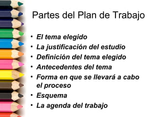 Partes del Plan de Trabajo

• El tema elegido
• La justificación del estudio
• Definición del tema elegido
• Antecedentes del tema
• Forma en que se llevará a cabo
  el proceso
• Esquema
• La agenda del trabajo
 