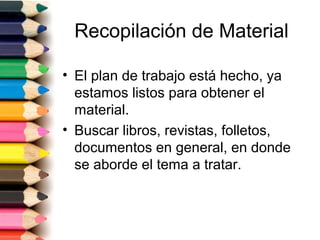 Recopilación de Material

• El plan de trabajo está hecho, ya
  estamos listos para obtener el
  material.
• Buscar libros, revistas, folletos,
  documentos en general, en donde
  se aborde el tema a tratar.
 