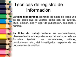 Técnicas de registro de
        información
• La ficha bibliográfica identifica los datos de cada uno
  de los libros que se usarán, como son los autores,
  título, edición, año y lugar de publicación, colección y
  número.

• La ficha de trabajo contiene los razonamientos,
  planteamientos o interpretaciones del autor; en ella se
  formulan    también     los   comentarios,     críticas,
  conclusiones, etc., del investigador respecto de los
  documentos de análisis.
 