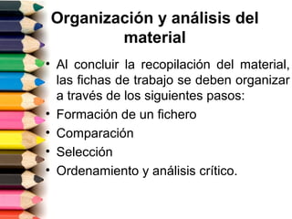 Organización y análisis del
        material
• Al concluir la recopilación del material,
  las fichas de trabajo se deben organizar
  a través de los siguientes pasos:
• Formación de un fichero
• Comparación
• Selección
• Ordenamiento y análisis crítico.
 