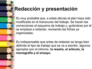Redacción y presentación
• Es muy probable que, a estas alturas el plan haya sido
  modificado en el transcurso del trabajo. Se hacen las
  correcciones al esquema de trabajo y, guiándose por él
  se empieza a redactar, revisando las fichas ya
  organizadas.

• Es indispensable que antes de redactar se tenga bien
  definido el tipo de trabajo que se va a escribir, algunos
  ejemplos son el informe, la reseña, el artículo, la
  monografía y el ensayo.
 