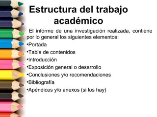 Estructura del trabajo
     académico
 El informe de una investigación realizada, contiene
por lo general los siguientes elementos:
•Portada
•Tabla de contenidos
•Introducción
•Exposición general o desarrollo
•Conclusiones y/o recomendaciones
•Bibliografía
•Apéndices y/o anexos (si los hay)
 