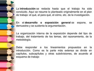 La introducción se redacta hasta que el trabajo ha sido
concluido. Aquí se resume lo planteado originalmente en el plan
de trabajo: el qué, el para qué, el cómo, etc. de la investigación.

En el desarrollo o exposición general se             expone,    se
demuestra y se sustenta la argumentación.

La organización interna de la exposición depende del tipo de
trabajo, del tratamiento de los temas, del razonamiento, de la
metodología.

Debe responder a los lineamientos propuestos en la
introducción. Como es la parte más extensa se divide en
capítulos, subcapítulos y otras subdivisiones, de acuerdo al
esquema de trabajo
 