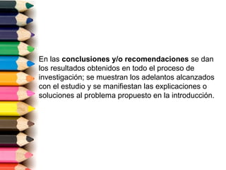 En las conclusiones y/o recomendaciones se dan
los resultados obtenidos en todo el proceso de
investigación; se muestran los adelantos alcanzados
con el estudio y se manifiestan las explicaciones o
soluciones al problema propuesto en la introducción.
 