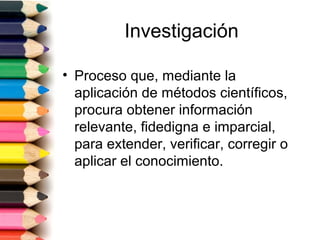Investigación

• Proceso que, mediante la
  aplicación de métodos científicos,
  procura obtener información
  relevante, fidedigna e imparcial,
  para extender, verificar, corregir o
  aplicar el conocimiento.
 