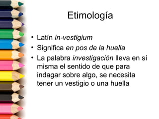 Etimología

• Latín in-vestigium
• Significa en pos de la huella
• La palabra investigación lleva en sí
  misma el sentido de que para
  indagar sobre algo, se necesita
  tener un vestigio o una huella
 