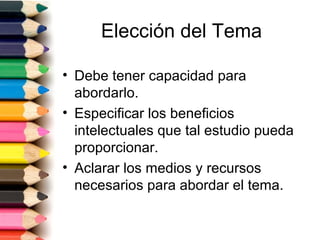 Elección del Tema

• Debe tener capacidad para
  abordarlo.
• Especificar los beneficios
  intelectuales que tal estudio pueda
  proporcionar.
• Aclarar los medios y recursos
  necesarios para abordar el tema.
 