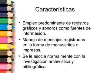 Características

• Empleo predominante de registros
  gráficos y sonoros como fuentes de
  información.
• Manejo de mensajes registrados
  en la forma de manuscritos e
  impresos.
• Se le asocia normalmente con la
  investigación archivística y
  bibliográfica.
 
