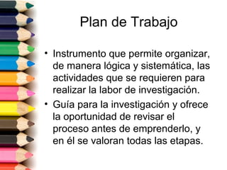 Plan de Trabajo

• Instrumento que permite organizar,
  de manera lógica y sistemática, las
  actividades que se requieren para
  realizar la labor de investigación.
• Guía para la investigación y ofrece
  la oportunidad de revisar el
  proceso antes de emprenderlo, y
  en él se valoran todas las etapas.
 