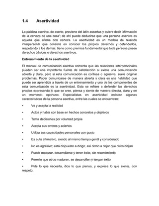 1.4 
Asertividad 
La palabra asertivo, de aserto, proviene del latín assertus y quiere decir 'afirmación de la certeza de una cosa'; de ahí puede deducirse que una persona asertiva es aquella que afirma con certeza. La asertividad es un modelo de relación interpersonal que consiste en conocer los propios derechos y defenderlos, respetando a los demás; tiene como premisa fundamental que toda persona posee derechos básicos o derechos asertivos. 
Entrenamiento de la asertividad 
El manual de comunicación asertiva comenta que las relaciones interpersonales pueden ser una importante fuente de satisfacción si existe una comunicación abierta y clara, pero si esta comunicación es confusa o agresiva, suele originar problemas. Poder comunicarse de manera abierta y clara es una habilidad que puede ser aprendida a través de un entrenamiento y uno de los componentes de esta comunicación es la asertividad. Esta se refiere a defender los derechos propios expresando lo que se cree, piensa y siente de manera directa, clara y en un momento oportuno. Especialistas en asertividad enlistan algunas características de la persona asertiva, entre las cuales se encuentran: 
• Ve y acepta la realidad 
• Actúa y habla con base en hechos concretos y objetivos 
• Toma decisiones por voluntad propia 
• Acepta sus errores y aciertos 
• Utiliza sus capacidades personales con gusto 
• Es auto afirmativo, siendo al mismo tiempo gentil y considerado 
• No es agresivo; está dispuesto a dirigir, así como a dejar que otros dirijan 
• Puede madurar, desarrollarse y tener éxito, sin resentimiento 
• Permite que otros maduren, se desarrollen y tengan éxito 
• Pide lo que necesita, dice lo que piensa, y expresa lo que siente, con respeto. 
 