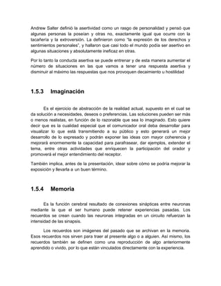 Andrew Salter definió la asertividad como un rasgo de personalidad y pensó que algunas personas la poseían y otras no, exactamente igual que ocurre con la tacañería y la extroversión. La definieron como “la expresión de los derechos y sentimientos personales”, y hallaron que casi todo el mundo podía ser asertivo en algunas situaciones y absolutamente ineficaz en otras. 
Por lo tanto la conducta asertiva se puede entrenar y de esta manera aumentar el número de situaciones en las que vamos a tener una respuesta asertiva y disminuir al máximo las respuestas que nos provoquen decaimiento u hostilidad 
1.5.3 
Imaginación 
Es el ejercicio de abstracción de la realidad actual, supuesto en el cual se da solución a necesidades, deseos o preferencias. Las soluciones pueden ser más o menos realistas, en función de lo razonable que sea lo imaginado. Esto quiere decir que es la cualidad especial que el comunicador oral deba desarrollar para visualizar lo que está transmitiendo a su público y esto generará un mejor desarrollo de lo expresado y podrán exponer las ideas con mayor coherencia y mejorará enormemente la capacidad para parafrasear, dar ejemplos, extender el tema, entre otras actividades que enriquecen la participación del orador y promoverá el mejor entendimiento del receptor. 
También implica, antes de la presentación, idear sobre cómo se podría mejorar la exposición y llevarla a un buen término. 
1.5.4 
Memoria 
Es la función cerebral resultado de conexiones sinápticas entre neuronas mediante la que el ser humano puede retener experiencias pasadas. Los recuerdos se crean cuando las neuronas integradas en un circuito refuerzan la intensidad de las sinapsis. 
Los recuerdos son imágenes del pasado que se archivan en la memoria. Esos recuerdos nos sirven para traer al presente algo o a alguien. Así mismo, los recuerdos también se definen como una reproducción de algo anteriormente aprendido o vivido, por lo que están vinculados directamente con la experiencia.  