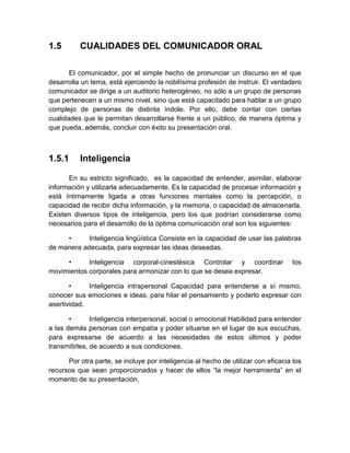 1.5 
CUALIDADES DEL COMUNICADOR ORAL 
El comunicador, por el simple hecho de pronunciar un discurso en el que desarrolla un tema, está ejerciendo la nobilísima profesión de instruir. El verdadero comunicador se dirige a un auditorio heterogéneo, no sólo a un grupo de personas que pertenecen a un mismo nivel, sino que está capacitado para hablar a un grupo complejo de personas de distinta índole. Por ello, debe contar con ciertas cualidades que le permitan desarrollarse frente a un público, de manera óptima y que pueda, además, concluir con éxito su presentación oral. 
1.5.1 
Inteligencia 
En su estricto significado, es la capacidad de entender, asimilar, elaborar información y utilizarla adecuadamente. Es la capacidad de procesar información y está íntimamente ligada a otras funciones mentales como la percepción, o capacidad de recibir dicha información, y la memoria, o capacidad de almacenarla. Existen diversos tipos de inteligencia, pero los que podrían considerarse como necesarios para el desarrollo de la óptima comunicación oral son los siguientes: 
• Inteligencia lingüística Consiste en la capacidad de usar las palabras de manera adecuada, para expresar las ideas deseadas. 
• Inteligencia corporal-cinestésica Controlar y coordinar los movimientos corporales para armonizar con lo que se desea expresar. 
• Inteligencia intrapersonal Capacidad para entenderse a sí mismo, conocer sus emociones e ideas, para hilar el pensamiento y poderlo expresar con asertividad. 
• Inteligencia interpersonal, social o emocional Habilidad para entender a las demás personas con empatía y poder situarse en el lugar de sus escuchas, para expresarse de acuerdo a las necesidades de estos últimos y poder transmitirles, de acuerdo a sus condiciones. 
Por otra parte, se incluye por inteligencia al hecho de utilizar con eficacia los recursos que sean proporcionados y hacer de ellos “la mejor herramienta” en el momento de su presentación. 
 