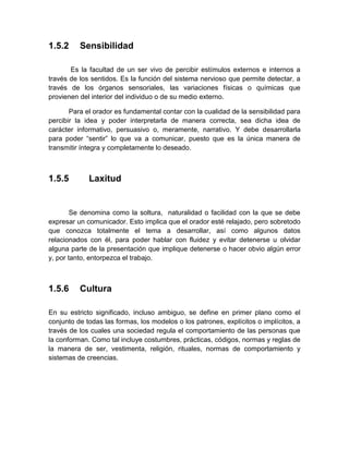 1.5.2 
Sensibilidad 
Es la facultad de un ser vivo de percibir estímulos externos e internos a través de los sentidos. Es la función del sistema nervioso que permite detectar, a través de los órganos sensoriales, las variaciones físicas o químicas que provienen del interior del individuo o de su medio externo. 
Para el orador es fundamental contar con la cualidad de la sensibilidad para percibir la idea y poder interpretarla de manera correcta, sea dicha idea de carácter informativo, persuasivo o, meramente, narrativo. Y debe desarrollarla para poder “sentir” lo que va a comunicar, puesto que es la única manera de transmitir íntegra y completamente lo deseado. 
1.5.5 Laxitud 
Se denomina como la soltura, naturalidad o facilidad con la que se debe expresar un comunicador. Esto implica que el orador esté relajado, pero sobretodo que conozca totalmente el tema a desarrollar, así como algunos datos relacionados con él, para poder hablar con fluidez y evitar detenerse u olvidar alguna parte de la presentación que implique detenerse o hacer obvio algún error y, por tanto, entorpezca el trabajo. 
1.5.6 
Cultura 
En su estricto significado, incluso ambiguo, se define en primer plano como el conjunto de todas las formas, los modelos o los patrones, explícitos o implícitos, a través de los cuales una sociedad regula el comportamiento de las personas que la conforman. Como tal incluye costumbres, prácticas, códigos, normas y reglas de la manera de ser, vestimenta, religión, rituales, normas de comportamiento y sistemas de creencias. 
 
