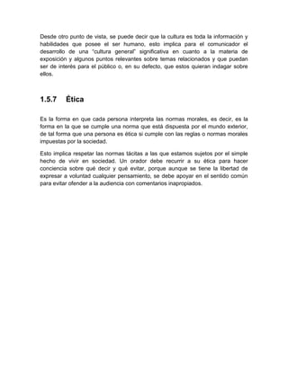 Desde otro punto de vista, se puede decir que la cultura es toda la información y habilidades que posee el ser humano, esto implica para el comunicador el desarrollo de una “cultura general” significativa en cuanto a la materia de exposición y algunos puntos relevantes sobre temas relacionados y que puedan ser de interés para el público o, en su defecto, que estos quieran indagar sobre ellos. 
1.5.7 
Ética 
Es la forma en que cada persona interpreta las normas morales, es decir, es la forma en la que se cumple una norma que está dispuesta por el mundo exterior, de tal forma que una persona es ética si cumple con las reglas o normas morales impuestas por la sociedad. 
Esto implica respetar las normas tácitas a las que estamos sujetos por el simple hecho de vivir en sociedad. Un orador debe recurrir a su ética para hacer conciencia sobre qué decir y qué evitar, porque aunque se tiene la libertad de expresar a voluntad cualquier pensamiento, se debe apoyar en el sentido común para evitar ofender a la audiencia con comentarios inapropiados. 
 