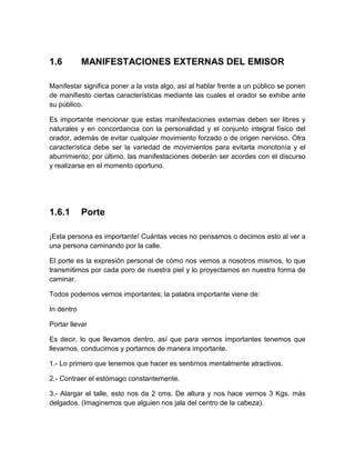 1.6 
MANIFESTACIONES EXTERNAS DEL EMISOR 
Manifestar significa poner a la vista algo, así al hablar frente a un público se ponen de manifiesto ciertas características mediante las cuales el orador se exhibe ante su público. 
Es importante mencionar que estas manifestaciones externas deben ser libres y naturales y en concordancia con la personalidad y el conjunto integral físico del orador, además de evitar cualquier movimiento forzado o de origen nervioso. Otra característica debe ser la variedad de movimientos para evitarla monotonía y el aburrimiento; por último, las manifestaciones deberán ser acordes con el discurso y realizarse en el momento oportuno. 
1.6.1 
Porte 
¡Esta persona es importante! Cuántas veces no pensamos o decimos esto al ver a una persona caminando por la calle. 
El porte es la expresión personal de cómo nos vemos a nosotros mismos, lo que transmitimos por cada poro de nuestra piel y lo proyectamos en nuestra forma de caminar. 
Todos podemos vernos importantes; la palabra importante viene de: 
In dentro 
Portar llevar 
Es decir, lo que llevamos dentro, así que para vernos importantes tenemos que llevarnos, conducirnos y portarnos de manera importante. 
1.- Lo primero que tenemos que hacer es sentirnos mentalmente atractivos. 
2.- Contraer el estómago constantemente. 
3.- Alargar el talle, esto nos da 2 cms. De altura y nos hace vernos 3 Kgs. más delgados. (Imaginemos que alguien nos jala del centro de la cabeza).  