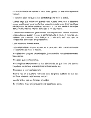 4.- Nunca caminar con la cabeza hacia abajo (genera un aire de inseguridad o tristeza). 
5.- Al dar un paso, hay que hacerlo con toda la pierna desde la cadera. 
Cuando tenga que hablarse en público y sea nuestro turno pasar al escenario, ocupar una tribuna o sentarnos frente a un auditorio, deberemos dirigirnos al lugar con seguridad ya que en la primera impresión lo que más afecta es la imagen (55%); el 35% el tono o inflexión de la voz y el 7% las palabras. 
Cuando somos observados generamos en nuestro público una serie de reacciones emocionales que pueden ir desde la confianza hasta el miedo. Al mirarnos ellos suponen que poseemos cierta inteligencia y educación así como que tan competentes, confiables o prósperos somos. 
Como Hacer una entrada Triunfal. 
•Sin Precipitaciones: Un paso en falso, un tropiezo, una caída pueden acabar con el orador antes de iniciar el discurso. 
•Con paso firme y seguro: Entrar despacio, pausadamente y dirigiendo la mirada a las personas. 
•Con gesto que denote sencillez. 
•Con elegancia: Mentalmente hay que convencerse de que se es una persona importante que se tiene una razón importante para estar ahí. 
•Situarse en el centro del escenario. 
•Fijar la vista en el auditorio y ubicarse cerca del propio auditorio (sin que esto signifique echársele materialmente encima). 
•Asentar ambos pies con firmeza y sin rigidez. 
•Es importante llegar temprano; así tendrá todas las de ganar. 
 