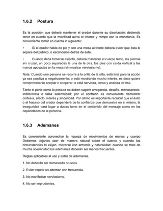 1.6.2 
Postura 
Es la posición que deberá mantener el orador durante su disertación; debiendo tener en cuenta que la movilidad aviva el interés y rompe con la monotonía. Es conveniente tomar en cuenta lo siguiente: 
• Si el orador habla de pie y con una mesa al frente deberá evitar que ésta lo separe del público, o esconderse detrás de ésta. 
• Cuando deba tomarse asiento, deberá mantener el cuerpo recto, las piernas sin cruzar, un poco separadas la una de la otra, los pies con caída vertical y las manos apoyadas en la mesa (sin mostrar nerviosismo). 
Nota: Cuando una persona se recorre a la orilla de la silla, está lista para la acción ya sea positiva o negativamente; o está mostrando mucho interés, es decir quiere comprometerse aceptar o cooperar, o está nerviosa, tensa y ansiosa de irse. 
Tanto el porte como la postura no deben sugerir arrogancia, desafío, menosprecio, indiferencia o falsa solemnidad; por el contrario es conveniente demostrar cortesía, afecto, interés y sinceridad. Por último es importante recalcar que el éxito o el fracaso del orador dependerá de la confianza que demuestre en sí mismo, la inseguridad dará lugar a dudas tanto en el contenido del mensaje como en las capacidades de la persona. 
1.6.3 
Ademanes 
Es conveniente aprovechar la riqueza de movimientos de manos y cuerpo Debemos dejarlos caer de manera natural sobre el cuerpo y cuando las circunstancias lo exijan, moverse con armonía y naturalidad; cuando se trate de mucha solemnidad los ademanes deberán ser menos frecuentes. 
Reglas aplicables al uso y estilo de ademanes. 
1. No deberán ser demasiado bruscos. 
2. Evitar repetir un ademan con frecuencia. 
3. No manifestar nerviosismo. 
4. No ser imprudentes.  