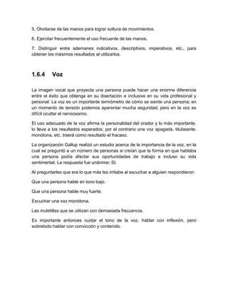5. Olvidarse de las manos para lograr soltura de movimientos. 
6. Ejercitar frecuentemente el uso frecuente de las manos. 
7. Distinguir entre ademanes indicativos, descriptivos, imperativos, etc., para obtener los máximos resultados al utilizarlos. 
1.6.4 
Voz 
La imagen vocal que proyecta una persona puede hacer una enorme diferencia entre el éxito que obtenga en su disertación e inclusive en su vida profesional y personal. La voz es un importante termómetro de cómo se siente una persona; en un momento de tensión podemos aparentar mucha seguridad, pero en la voz es difícil ocultar el nerviosismo. 
El uso adecuado de la voz afirma la personalidad del orador y lo más importante, lo lleva a los resultados esperados; por el contrario una voz apagada, titubeante, monótona, etc. traerá como resultado el fracaso. 
La organización Gallup realizó un estudio acerca de la importancia de la voz, en la cual se preguntó a un número de personas si creían que la forma en que hablaba una persona podía afectar sus oportunidades de trabajo e incluso su vida sentimental. La respuesta fue unánime: SI. 
Al preguntarles que era lo que más les irritaba al escuchar a alguien respondieron: 
Que una persona hable en tono bajo. 
Que una persona hable muy fuerte. 
Escuchar una voz monótona. 
Las muletillas que se utilizan con demasiada frecuencia. 
Es importante entonces cuidar el tono de la voz, hablar con inflexión, pero sobretodo hablar con convicción y contenido. 
 
