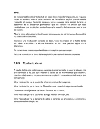 TIPS: 
Es indispensable cultivar la laxitud; en caso de un malestar imprevisto, se requiere hacer un esfuerzo mental para calmarse; se recomienda aspirar profundamente relajando el cuerpo, haciendo después breves pausas para aspirar durante el desarrollo de la exposición permitiendo que los sonidos se emitan con toda claridad para que no pierdan su significado y la reacción de los oyentes sea la que se espera. 
Abrir la boca adecuadamente al hablar, sin exagerar; de tal forma que los sonidos no se escuchen deformes. 
Mantener una modulación correcta, es decir, variar los modos en el habla dando los tonos adecuados. La lectura frecuente en voz alta permite lograr tonos diferentes. 
Es conveniente realsar aquellas ideas o conceptos que convengan. 
Procurar normalizar el ritmo de la respiración para evitar frases incompletas. 
1.6.5 
Contacto visual 
A través de los ojos podemos ser capaces de crear empatía o saber si alguien nos dice la verdad o no. Los ojos "hablan" a través de los movimientos que hacemos, mientras platicamos o pensamos estamos moviendo constantemente los ojos. Así por ejemplo: 
Mirar hacia arriba y a la izquierda: el cerebro recuerda imágenes. 
Mirar hacia arriba y a la derecha: El cerebro está creando imágenes o soñando. 
Cuando se mira fijamente de frente: Estamos escuchando. 
Mirar hacia abajo y a la izquierda: diálogo interior, reflexión, etc. 
Mirar hacia abajo y a la derecha: Se abre el canal de las emociones, sentimientos, sensaciones del cuerpo, etc. 
 