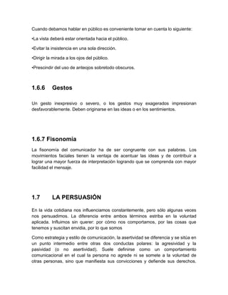 Cuando debamos hablar en público es conveniente tomar en cuenta lo siguiente: 
•La vista deberá estar orientada hacia el público. 
•Evitar la insistencia en una sola dirección. 
•Dirigir la mirada a los ojos del público. 
•Prescindir del uso de anteojos sobretodo obscuros. 
1.6.6 
Gestos 
Un gesto inexpresivo o severo, o los gestos muy exagerados impresionan desfavorablemente. Deben originarse en las ideas o en los sentimientos. 
1.6.7 Fisonomía 
La fisonomía del comunicador ha de ser congruente con sus palabras. Los movimientos faciales tienen la ventaja de acentuar las ideas y de contribuir a lograr una mayor fuerza de interpretación logrando que se comprenda con mayor facilidad el mensaje. 
1.7 
LA PERSUASIÓN 
En la vida cotidiana nos influenciamos constantemente, pero sólo algunas veces nos persuadimos. La diferencia entre ambos términos estriba en la voluntad aplicada. Influimos sin querer: por cómo nos comportamos, por las cosas que tenemos y suscitan envidia, por lo que somos 
Como estrategia y estilo de comunicación, la asertividad se diferencia y se sitúa en un punto intermedio entre otras dos conductas polares: la agresividad y la pasividad (o no asertividad). Suele definirse como un comportamiento comunicacional en el cual la persona no agrede ni se somete a la voluntad de otras personas, sino que manifiesta sus convicciones y defiende sus derechos.  