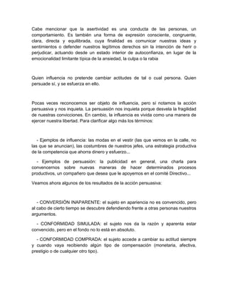 Cabe mencionar que la asertividad es una conducta de las personas, un comportamiento. Es también una forma de expresión consciente, congruente, clara, directa y equilibrada, cuya finalidad es comunicar nuestras ideas y sentimientos o defender nuestros legítimos derechos sin la intención de herir o perjudicar, actuando desde un estado interior de autoconfianza, en lugar de la emocionalidad limitante típica de la ansiedad, la culpa o la rabia 
Quien influencia no pretende cambiar actitudes de tal o cual persona. Quien persuade sí, y se esfuerza en ello. 
Pocas veces reconocemos ser objeto de influencia, pero sí notamos la acción persuasiva y nos inquieta. La persuasión nos inquieta porque desvela la fragilidad de nuestras convicciones. En cambio, la influencia es vivida como una manera de ejercer nuestra libertad. Para clarificar algo más los términos: 
- Ejemplos de influencia: las modas en el vestir (las que vemos en la calle, no las que se anuncian), las costumbres de nuestros jefes, una estrategia productiva de la competencia que ahorra dinero y esfuerzo... 
- Ejemplos de persuasión: la publicidad en general, una charla para convencernos sobre nuevas maneras de hacer determinados procesos productivos, un compañero que desea que le apoyemos en el comité Directivo... 
Veamos ahora algunos de los resultados de la acción persuasiva: 
- CONVERSIÓN INAPARENTE: el sujeto en apariencia no es convencido, pero al cabo de cierto tiempo se descubre defendiendo frente a otras personas nuestros argumentos. 
- CONFORMIDAD SIMULADA: el sujeto nos da la razón y aparenta estar convencido, pero en el fondo no lo está en absoluto. 
- CONFORMIDAD COMPRADA: el sujeto accede a cambiar su actitud siempre y cuando vaya recibiendo algún tipo de compensación (monetaria, afectiva, prestigio o de cualquier otro tipo).  