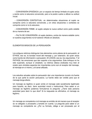 - CONVERSIÓN EPISÓDICA: por un espacio de tiempo limitado el sujeto actúa y siente como si estuviera convencido, pero a la postre vuelve a aflorar su actitud inicial. 
- CONVERSIÓN CONTEXTUAL: en determinadas situaciones el sujeto se comporta como si estuviera convencido, y en otras situaciones o contextos se comporta como si no lo estuviera. 
- CONVERSIÓN FIRME: el sujeto adopta la nueva actitud como parte estable de su manera de ser. 
- FALTA DE CONVERSIÓN: el sujeto declara y actúa de manera estable como si nuestros argumentos no le hubieran influido en absoluto. 
ELEMENTOS BÁSICOS DE LA PERSUASIÓN 
Los antiguos retóricos distinguían tres elementos como pilares de la persuasión: el ETHOS, eso es, la bondad moral del mensaje y, por extensión, de quien actúa como fuente de información o persuasión. El LOGOS, eso es, los argumentos. Y el PATHOS, las emociones que dan soporte a los argumentos. Este enfoque no ha sido superado, aunque sí ampliado. La retórica clásica analizaba muy bien al orador pero olvidaba aspectos tan importantes como son el receptor del mensaje, el mensaje en sí mismo, y el canal utilizado. 
Los estudios actuales sobre la persuasión dan una importancia crucial a la fuente de la que parte la acción persuasiva. La fuente debe ser creíble para que el mensaje tenga efecto. 
Un mensaje es legítimo si quien emite el mensaje está socialmente legitimado para hacerlo, es decir, tiene autoridad moral o institucional. Para saber si un mensaje es legítimo podemos formularnos la pregunta: ¿Tiene esta persona autoridad para decir lo que dice? Si la respuesta es afirmativa, el mensaje es legítimo. 
Un mensaje es competente si el mensaje es emitido de tal manera que el receptor se ve obligado a procesarlo y tomarlo en cuenta. La pregunta para saber si un mensaje es competente es: ¿Por su formato, obliga a ser procesado por el  