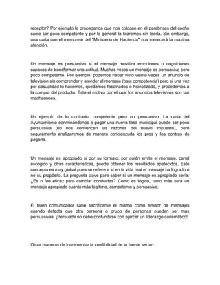 receptor? Por ejemplo la propaganda que nos colocan en el parabrisas del coche suele ser poco competente y por lo general la tiraremos sin leerla. Sin embargo, una carta con el membrete del "Ministerio de Hacienda" nos merecerá la máxima atención. 
Un mensaje es persuasivo si el mensaje moviliza emociones o cogniciones capaces de transformar una actitud. Muchas veces un mensaje es persuasivo pero poco competente. Por ejemplo, podemos haber visto veinte veces un anuncio de televisión sin comprender y atender al mensaje (baja competencia) pero si una vez por casualidad lo hacemos, quedamos fascinados o hipnotizado, y procedemos a la compra del producto. Este el motivo por el cual los anuncios televisivos son tan machacones. 
Un ejemplo de lo contrario: competente pero no persuasivo. La carta del Ayuntamiento conminándonos a pagar una nueva tasa municipal puede ser poco persuasiva (no nos convencen las razones del nuevo impuesto), pero seguramente analizaremos de manera concienzuda los pros y los contras de pagarla. 
Un mensaje es apropiado si por su formato, por quién emite el mensaje, canal escogido y otras características, puede obtener los resultados apetecidos. Este concepto es muy global pues se refiere a sí en la vida real el mensaje ha logrado o no su propósito. La pregunta clave para saber si un mensaje es apropiado sería: ¿Es o fue eficaz para cambiar conductas? Como es lógico, tanto más será un mensaje apropiado cuanto más legítimo, competente y persuasivo. 
El buen comunicador sabe sacrificarse él mismo como emisor de mensajes cuando detecta que otra persona o grupo de personas pueden ser más persuasivas. ¡Persuadir no debe confundirse con ejercer un liderazgo carismático! 
Otras maneras de incrementar la credibilidad de la fuente serían: 
 