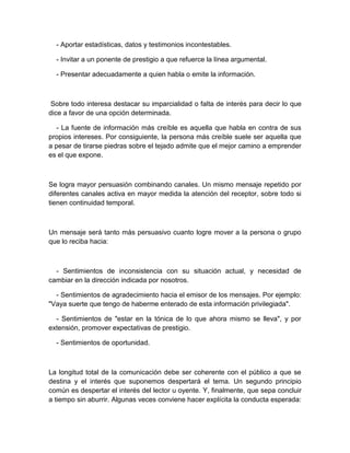 - Aportar estadísticas, datos y testimonios incontestables. 
- Invitar a un ponente de prestigio a que refuerce la línea argumental. 
- Presentar adecuadamente a quien habla o emite la información. 
Sobre todo interesa destacar su imparcialidad o falta de interés para decir lo que dice a favor de una opción determinada. 
- La fuente de información más creíble es aquella que habla en contra de sus propios intereses. Por consiguiente, la persona más creíble suele ser aquella que a pesar de tirarse piedras sobre el tejado admite que el mejor camino a emprender es el que expone. 
Se logra mayor persuasión combinando canales. Un mismo mensaje repetido por diferentes canales activa en mayor medida la atención del receptor, sobre todo si tienen continuidad temporal. 
Un mensaje será tanto más persuasivo cuanto logre mover a la persona o grupo que lo reciba hacia: 
- Sentimientos de inconsistencia con su situación actual, y necesidad de cambiar en la dirección indicada por nosotros. 
- Sentimientos de agradecimiento hacia el emisor de los mensajes. Por ejemplo: "Vaya suerte que tengo de haberme enterado de esta información privilegiada". 
- Sentimientos de "estar en la tónica de lo que ahora mismo se lleva", y por extensión, promover expectativas de prestigio. 
- Sentimientos de oportunidad. 
La longitud total de la comunicación debe ser coherente con el público a que se destina y el interés que suponemos despertará el tema. Un segundo principio común es despertar el interés del lector u oyente. Y, finalmente, que sepa concluir a tiempo sin aburrir. Algunas veces conviene hacer explícita la conducta esperada:  