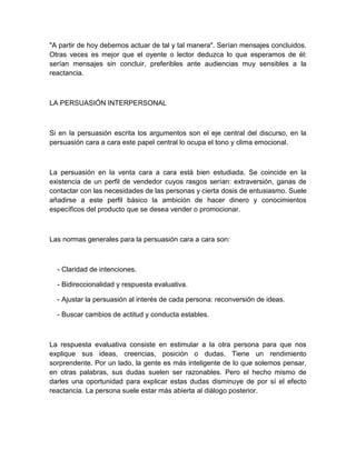 "A partir de hoy debemos actuar de tal y tal manera". Serían mensajes concluidos. Otras veces es mejor que el oyente o lector deduzca lo que esperamos de él: serían mensajes sin concluir, preferibles ante audiencias muy sensibles a la reactancia. 
LA PERSUASIÓN INTERPERSONAL 
Si en la persuasión escrita los argumentos son el eje central del discurso, en la persuasión cara a cara este papel central lo ocupa el tono y clima emocional. 
La persuasión en la venta cara a cara está bien estudiada. Se coincide en la existencia de un perfil de vendedor cuyos rasgos serían: extraversión, ganas de contactar con las necesidades de las personas y cierta dosis de entusiasmo. Suele añadirse a este perfil básico la ambición de hacer dinero y conocimientos específicos del producto que se desea vender o promocionar. 
Las normas generales para la persuasión cara a cara son: 
- Claridad de intenciones. 
- Bidireccionalidad y respuesta evaluativa. 
- Ajustar la persuasión al interés de cada persona: reconversión de ideas. 
- Buscar cambios de actitud y conducta estables. 
La respuesta evaluativa consiste en estimular a la otra persona para que nos explique sus ideas, creencias, posición o dudas. Tiene un rendimiento sorprendente. Por un lado, la gente es más inteligente de lo que solemos pensar, en otras palabras, sus dudas suelen ser razonables. Pero el hecho mismo de darles una oportunidad para explicar estas dudas disminuye de por sí el efecto reactancia. La persona suele estar más abierta al diálogo posterior. 
 