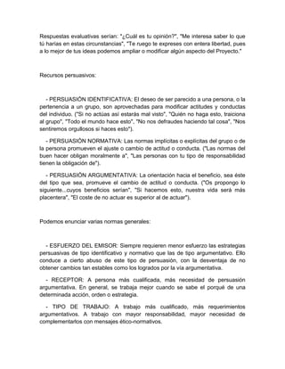 Respuestas evaluativas serían: "¿Cuál es tu opinión?", "Me interesa saber lo que tú harías en estas circunstancias", "Te ruego te expreses con entera libertad, pues a lo mejor de tus ideas podemos ampliar o modificar algún aspecto del Proyecto." 
Recursos persuasivos: 
- PERSUASIÓN IDENTIFICATIVA: El deseo de ser parecido a una persona, o la pertenencia a un grupo, son aprovechadas para modificar actitudes y conductas del individuo. ("Si no actúas así estarás mal visto", "Quién no haga esto, traiciona al grupo", "Todo el mundo hace esto", "No nos defraudes haciendo tal cosa", "Nos sentiremos orgullosos si haces esto"). 
- PERSUASIÓN NORMATIVA: Las normas implícitas o explícitas del grupo o de la persona promueven el ajuste o cambio de actitud o conducta. ("Las normas del buen hacer obligan moralmente a", "Las personas con tu tipo de responsabilidad tienen la obligación de"). 
- PERSUASIÓN ARGUMENTATIVA: La orientación hacia el beneficio, sea éste del tipo que sea, promueve el cambio de actitud o conducta. ("Os propongo lo siguiente...cuyos beneficios serían", "Si hacemos esto, nuestra vida será más placentera", "El coste de no actuar es superior al de actuar"). 
Podemos enunciar varias normas generales: 
- ESFUERZO DEL EMISOR: Siempre requieren menor esfuerzo las estrategias persuasivas de tipo identificativo y normativo que las de tipo argumentativo. Ello conduce a cierto abuso de este tipo de persuasión, con la desventaja de no obtener cambios tan estables como los logrados por la vía argumentativa. 
- RECEPTOR: A persona más cualificada, más necesidad de persuasión argumentativa. En general, se trabaja mejor cuando se sabe el porqué de una determinada acción, orden o estrategia. 
- TIPO DE TRABAJO: A trabajo más cualificado, más requerimientos argumentativos. A trabajo con mayor responsabilidad, mayor necesidad de complementarlos con mensajes ético-normativos.  