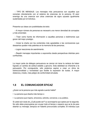 - TIPO DE MENSAJE: Los mensajes más persuasivos son aquellos que conectan directamente con el sistema de creencias de la persona. El peor enemigo de una creencia son otras creencias de signo opuesto igualmente sustentadas por el individuo. 
Presente sus ideas con posibilidades de éxito: 
- A mayor número de personas es necesario una menor densidad de conceptos y más amenidad. 
- Traer como fuente de información a aquellas personas o testimonios que gocen del mejor prestigio. 
- Iniciar la charla con los contenidos más agradables o las conclusiones que deseamos queden más patentes en la memoria de las personas. 
- Lograr reacciones de asentimiento. 
- Repetir mensajes importantes o exponerlos desde perspectivas distintas pero confluentes. 
La mayor parte de diálogos persuasivos se cierran sin tener la certeza de haber logrado un cambio de actitud estable y genuino. Esta debilidad es inherente a la persuasión. Por consiguiente, sólo podemos aspirar a crear un clima de bidireccionalidad y honestidad que facilite la expresión de dudas. A mayor distancia y miedo, más peligro de conformidad simulada. 
1.8 
EL COMUNICADOR EFICAZ 
¿Quien es la persona que más agrada cuando habla? 
• La persona que diserta más tiempo o 
• La persona que inspira, emociona, exhorta, convence, a su público. 
Si usted aún duda de ¿Cuál puede ser? Le aconsejaría que optara por la segunda. No sólo debe preocuparse por ocupar todo el tiempo o espacio que se le da para disertar su mensaje; tampoco en haberlo pronunciado completo. El individuo que  