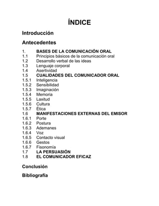 ÍNDICE 
Introducción 
Antecedentes 
1. 
BASES DE LA COMUNICACIÓN ORAL 
1.1 
Principios básicos de la comunicación oral 
1.2 
Desarrollo verbal de las ideas 
1.3 
Lenguaje corporal 
1.4 
Asertividad 
1.5 
CUALIDADES DEL COMUNICADOR ORAL 
1.5.1 
Inteligencia 
1.5.2 
Sensibilidad 
1.5.3 
Imaginación 
1.5.4 
Memoria 
1.5.5 
Laxitud 
1.5.6 
Cultura 
1.5.7 
Ética 
1.6 
MANIFESTACIONES EXTERNAS DEL EMISOR 
1.6.1 
Porte 
1.6.2 
Postura 
1.6.3 
Ademanes 
1.6.4 
Voz 
1.6.5 
Contacto visual 
1.6.6 
Gestos 
1.6.7 
Fisonomía 
1.7 
LA PERSUASIÓN 
1.8 
EL COMUNICADOR EFICAZ 
Conclusión 
Bibliografía  