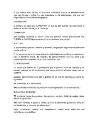 El que imita el estilo de otro, no actúa con naturalidad porque los movimientos de éste son torpes y lentos. Lo más importante es la autenticidad. Los que son originales causan muy buena impresión. 
CREATIVIDAD: 
El creativo es aquel que IMPROVISA sin que se den cuenta y puede alterar el orden de su discurso según le convenga. 
DINAMISMO: 
Sea siempre dinámico al hablar, pues sus palabras deben pronunciarse con FUERZA Y EMOCIÓN provocando la participación en el auditorio. 
SOLTURA: 
Si actúa siendo genuino, creativo y dinámico, téngalo por seguro que hablará con mucha soltura. 
El comunicador eficaz ha desarrollado las habilidades de canalizar su nerviosismo para el beneficio propio, de relajarse, de comprometerse con sus ideas y de cultivar la actitud receptiva hacia otros comunicadores. 
EL NERVIOSISMO 
Un factor que influye en la percepción que el público tiene de nosotros y de nuestro mensaje es el nerviosismo que todos sentimos al enfrentarnos con un auditorio. 
Después del enfrentamiento con el público no es raro oír comentarios como los siguientes. 
“Mi problema fue el nerviosismo.” 
“Me dio miedo al momento de pasar; mi máximo problema fue el nerviosismo.” 
“Estuve tenso del cuerpo.” 
“Mi problema fueron los nervios y las carreras, es decir, tratar de acabar rápido debido a los nervios.” 
“Me sentí nervioso al pasar al frente y pensar si realmente gustaría el tema, mi personalidad y la forma de dar el discurso.” 
Estos comentarios reflejan una preocupación común entre todos los que enfrentamos a un público.  