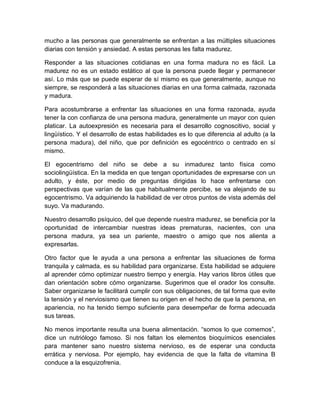 mucho a las personas que generalmente se enfrentan a las múltiples situaciones diarias con tensión y ansiedad. A estas personas les falta madurez. 
Responder a las situaciones cotidianas en una forma madura no es fácil. La madurez no es un estado estático al que la persona puede llegar y permanecer así. Lo más que se puede esperar de sí mismo es que generalmente, aunque no siempre, se responderá a las situaciones diarias en una forma calmada, razonada y madura. 
Para acostumbrarse a enfrentar las situaciones en una forma razonada, ayuda tener la con confianza de una persona madura, generalmente un mayor con quien platicar. La autoexpresión es necesaria para el desarrollo cognoscitivo, social y lingüístico. Y el desarrollo de estas habilidades es lo que diferencia al adulto (a la persona madura), del niño, que por definición es egocéntrico o centrado en sí mismo. 
El egocentrismo del niño se debe a su inmadurez tanto física como sociolingüística. En la medida en que tengan oportunidades de expresarse con un adulto, y éste, por medio de preguntas dirigidas lo hace enfrentarse con perspectivas que varían de las que habitualmente percibe, se va alejando de su egocentrismo. Va adquiriendo la habilidad de ver otros puntos de vista además del suyo. Va madurando. 
Nuestro desarrollo psíquico, del que depende nuestra madurez, se beneficia por la oportunidad de intercambiar nuestras ideas prematuras, nacientes, con una persona madura, ya sea un pariente, maestro o amigo que nos alienta a expresarlas. 
Otro factor que le ayuda a una persona a enfrentar las situaciones de forma tranquila y calmada, es su habilidad para organizarse. Esta habilidad se adquiere al aprender cómo optimizar nuestro tiempo y energía. Hay varios libros útiles que dan orientación sobre cómo organizarse. Sugerimos que el orador los consulte. Saber organizarse le facilitará cumplir con sus obligaciones, de tal forma que evite la tensión y el nerviosismo que tienen su origen en el hecho de que la persona, en apariencia, no ha tenido tiempo suficiente para desempeñar de forma adecuada sus tareas. 
No menos importante resulta una buena alimentación. “somos lo que comemos”, dice un nutriólogo famoso. Si nos faltan los elementos bioquímicos esenciales para mantener sano nuestro sistema nervioso, es de esperar una conducta errática y nerviosa. Por ejemplo, hay evidencia de que la falta de vitamina B conduce a la esquizofrenia.  