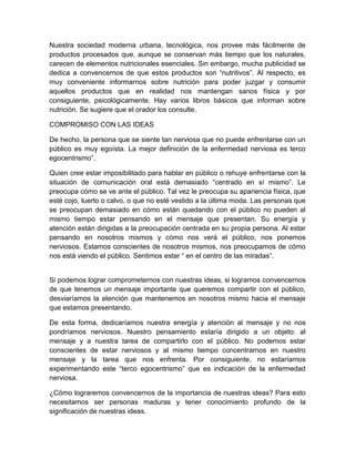 Nuestra sociedad moderna urbana, tecnológica, nos provee más fácilmente de productos procesados que, aunque se conservan más tiempo que los naturales, carecen de elementos nutricionales esenciales. Sin embargo, mucha publicidad se dedica a convencernos de que estos productos son “nutritivos”. Al respecto, es muy conveniente informarnos sobre nutrición para poder juzgar y consumir aquellos productos que en realidad nos mantengan sanos física y por consiguiente, psicológicamente. Hay varios libros básicos que informan sobre nutrición. Se sugiere que el orador los consulte. 
COMPROMISO CON LAS IDEAS 
De hecho, la persona que se siente tan nerviosa que no puede enfrentarse con un público es muy egoísta. La mejor definición de la enfermedad nerviosa es terco egocentrismo”. 
Quien cree estar imposibilitado para hablar en público o rehuye enfrentarse con la situación de comunicación oral está demasiado “centrado en sí mismo”. Le preocupa cómo se ve ante el público. Tal vez le preocupa su apariencia física, que esté cojo, tuerto o calvo, o que no esté vestido a la última moda. Las personas que se preocupan demasiado en cómo están quedando con el público no pueden al mismo tiempo estar pensando en el mensaje que presentan. Su energía y atención están dirigidas a la preocupación centrada en su propia persona. Al estar pensando en nosotros mismos y cómo nos verá el público, nos ponemos nerviosos. Estamos conscientes de nosotros mismos, nos preocupamos de cómo nos está viendo el público. Sentimos estar “ en el centro de las miradas”. 
Si podemos lograr comprometernos con nuestras ideas, si logramos convencernos de que tenemos un mensaje importante que queremos compartir con el público, desviaríamos la atención que mantenemos en nosotros mismo hacia el mensaje que estamos presentando. 
De esta forma, dedicaríamos nuestra energía y atención al mensaje y no nos pondríamos nerviosos. Nuestro pensamiento estaría dirigido a un objeto: al mensaje y a nuestra tarea de compartirlo con el público. No podemos estar conscientes de estar nerviosos y al mismo tiempo concentrarnos en nuestro mensaje y la tarea que nos enfrenta. Por consiguiente, no estaríamos experimentando este “terco egocentrismo” que es indicación de la enfermedad nerviosa. 
¿Cómo lograremos convencernos de la importancia de nuestras ideas? Para esto necesitamos ser personas maduras y tener conocimiento profundo de la significación de nuestras ideas.  