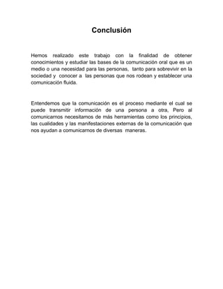 Conclusión 
Hemos realizado este trabajo con la finalidad de obtener conocimientos y estudiar las bases de la comunicación oral que es un medio o una necesidad para las personas, tanto para sobrevivir en la sociedad y conocer a las personas que nos rodean y establecer una comunicación fluida. 
Entendemos que la comunicación es el proceso mediante el cual se puede transmitir información de una persona a otra, Pero al comunicarnos necesitamos de más herramientas como los principios, las cualidades y las manifestaciones externas de la comunicación que nos ayudan a comunicarnos de diversas maneras. 
 