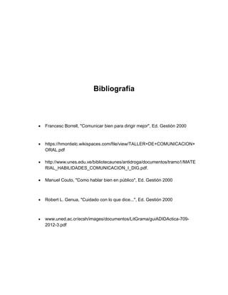 Bibliografía 
 Francesc Borrell, "Comunicar bien para dirigir mejor", Ed. Gestión 2000 
 https://hmontielc.wikispaces.com/file/view/TALLER+DE+COMUNICACION+ ORAL.pdf 
 http://www.unes.edu.ve/bibliotecaunes/antidroga/documentos/tramo1/MATERIAL_HABILIDADES_COMUNICACION_I_DIG.pdf. 
 Manuel Couto, "Como hablar bien en público", Ed. Gestión 2000 
 Robert L. Genua, "Cuidado con lo que dice...", Ed. Gestión 2000 
 www.uned.ac.cr/ecsh/images/documentos/LitGrama/guiADIDActica-709- 2012-3.pdf 