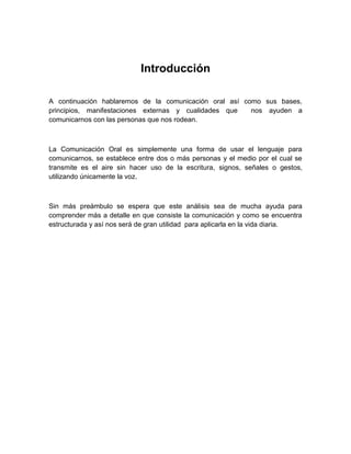 Introducción 
A continuación hablaremos de la comunicación oral así como sus bases, principios, manifestaciones externas y cualidades que nos ayuden a comunicarnos con las personas que nos rodean. 
La Comunicación Oral es simplemente una forma de usar el lenguaje para comunicarnos, se establece entre dos o más personas y el medio por el cual se transmite es el aire sin hacer uso de la escritura, signos, señales o gestos, utilizando únicamente la voz. 
Sin más preámbulo se espera que este análisis sea de mucha ayuda para comprender más a detalle en que consiste la comunicación y como se encuentra estructurada y así nos será de gran utilidad para aplicarla en la vida diaria. 
 