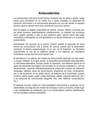 Antecedentes 
La comunicación oral hace mucho tiempo consistía sólo en gritos y gestos, luego creció para convertirse en un medio rico y hasta complejo. La capacidad de transmitir información o el conocimiento adquirido por vía oral resultó un aspecto decisivo para la creación de lo que conocemos hoy como “cultura”. 
Nos ha dejado un legado incalculable de valores, normas, hábitos y técnicas que los seres humanos desempeñamos cotidianamente. La oralidad nos construye como sujetos sociales y todo lo que podamos decir, pensar sobre este lugar maravilloso y privilegiado, es una aportación a su interior misterioso y a su exterior sorprendente. 
Actualmente, los avances de la ciencia hicieron posible el desarrollo de otras formas de comunicación oral a través de nuevos medios que la potenciaron acortando la brecha espacio-tiempo. A su vez, en la Argentina, se intensificó masivamente el uso de la telefonía celular y los sistemas de mensajería instantánea incorporaron la comunicación oral. 
Si atendemos a su historia, los medios de comunicación aparecen en este orden: 1) lengua hablada, 2) lengua escrita, 3) fotografía-cine-fonógrafo-radio-televisión, 4) informática-telemática. Aunque pueda no parecerlo, nos estamos fijando en el papel del desarrollo tecnológico comunicativo en el proceso civilizatorio y, tal vez abusivamente, ubicando retrospectivamente la producción humana de softwares (lenguajes, alfabeto, actos de comunicación, programas de radio, computación, etc.) y de hardwares, en su doble versión de soportes de la transmisión (cuerpo humano, piedra, papiro, papel, ondas hertzianas, cables, impulsos eléctricos, etc.) y de máquinas de comunicación (litografía, foto, cine, teléfono, computadoras, etc.). 
El lenguaje humano, desde su instrumentalidad comunicativa y expresiva, se ha desarrollado a lo largo de dos niveles de la lengua: el oral y el escrito, dando lugar a las modalidades de realización que en la nomenclatura moderna identificamos con los vocablos oralidad y literalidad. 
 