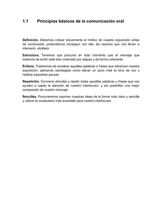 1.1 
Principios básicos de la comunicación oral 
Definición. Debemos indicar brevemente el motivo de nuestra exposición antes de comenzarla, pretendemos conseguir con ella, las razones que nos llevan a intervenir, etcétera 
Estructura. Tenemos que procurar en todo momento que el mensaje que tratamos de emitir esté bien ordenado por etapas y de forma coherente 
Énfasis. Trataremos de ensalzar aquellas palabras o frases que refuerzan nuestra exposición, aplicando estrategias como elevar un poco más el tono de voz o realizar pequeñas pausas 
Repetición. Conviene ahondar y repetir todas aquellas palabras y frases que nos ayuden a captar la atención de nuestro interlocutor, y así posibilitar una mejor compresión de nuestro mensaje 
Sencillez. Procuraremos exponer nuestras ideas de la forma más clara y sencilla y utilizar el vocabulario más accesible para nuestro interlocutor. 
 