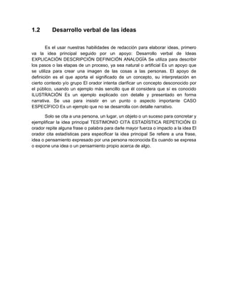 1.2 
Desarrollo verbal de las ideas 
Es el usar nuestras habilidades de redacción para elaborar ideas, primero va la idea principal seguido por un apoyo: Desarrollo verbal de Ideas EXPLICACIÓN DESCRIPCIÓN DEFINICIÓN ANALOGÍA Se utiliza para describir los pasos o las etapas de un proceso, ya sea natural o artificial Es un apoyo que se utiliza para crear una imagen de las cosas a las personas. El apoyo de definición es el que aporta el significado de un concepto, su interpretación en cierto contexto y/o grupo El orador intenta clarificar un concepto desconocido por el público, usando un ejemplo más sencillo que él considera que sí es conocido ILUSTRACIÓN Es un ejemplo explicado con detalle y presentado en forma narrativa. Se usa para insistir en un punto o aspecto importante CASO ESPECÍFICO Es un ejemplo que no se desarrolla con detalle narrativo. 
Solo se cita a una persona, un lugar, un objeto o un suceso para concretar y ejemplificar la idea principal TESTIMONIO CITA ESTADÍSTICA REPETICIÓN El orador repite alguna frase o palabra para darle mayor fuerza o impacto a la idea El orador cita estadísticas para especificar la idea principal Se refiere a una frase, idea o pensamiento expresado por una persona reconocida Es cuando se expresa o expone una idea o un pensamiento propio acerca de algo. 
 