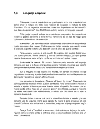 1.3 
Lenguaje corporal 
El lenguaje corporal puede tener un gran impacto en tu vida profesional, así como crear o romper un trato, una relación de negocios e incluso tu éxito financiero. “En los negocios, una de las cosas más importantes es la impresión que das a las personas”, dice Eliot Hoppe, autor y experto en lenguaje corporal. 
El lenguaje corporal incluye los movimientos corporales, las expresiones faciales y gestos, así como el tono de voz. Toma nota de los tips de Hoppe para optimizar tu probabilidad de tener éxito: 
1) Postura: Las personas hacen suposiciones sobre otros en los primeros cuatro segundos, dice Hoppe. “En los negocios debes recordar que cuando entras a una sala, la gente ya tomó una decisión sobre ti antes de que te sientes”. 
Para asegurar que vas a una reunión de negocios con iguales debes tener una buena postura. “Ponte derecho y ten un caminar enérgico, ya que quieres mostrar tu deseo de estar ahí y tu confianza en ti mismo”, señala Hoppe. 
2) Apretón de manos: El contacto físico es parte esencial del lenguaje corporal, así que si lo haces mal podrías generar rechazo, mientras que hacerlo bien puede ser el primer paso a una transacción de negocios exitosa. 
“En la mayoría de los lugares del mundo, un apretón de manos en los negocios es la norma y a partir de él puedes tener una idea sobre si la persona es dominante y agresiva o pasiva”, afirma Hoppe. 
Una advertencia importante: Observa el “juego de poder”. Observaciones como apretones débiles o firmes pueden ser fáciles. Pero también debes revisar al saludar a alguien si la otra persona intenta mover el apretón de manera que su mano quede arriba. “Éste es un juego de poder”, dice Hoppe. Aunque la mayoría de estas reacciones son inconscientes, a veces son una señal de lo que la persona desea de ti. 
También debes observar qué hace la mano libre durante el saludo. ¿La otra persona usa la segunda mano para apretar tu mano o para presionar el otro brazo? Conforme más arriba esté la mano libre, mayor es el juego de poder según Hoppe. 
George Bush y Tony Blair eran un caso clásico de toque de juego de poder. “Quien ponía su mano arriba o entraba antes a una habitación siempre era un tema”, dice Hoppe.  