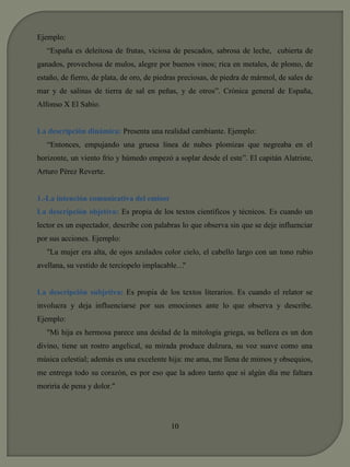 Ejemplo: 
“España es deleitosa de frutas, viciosa de pescados, sabrosa de leche, cubierta de 
ganados, provechosa de mulos, alegre por buenos vinos; rica en metales, de plomo, de 
estaño, de fierro, de plata, de oro, de piedras preciosas, de piedra de mármol, de sales de 
mar y de salinas de tierra de sal en peñas, y de otros”. Crónica general de España, 
Alfonso X El Sabio. 
La descripción dinámica: Presenta una realidad cambiante. Ejemplo: 
“Entonces, empujando una gruesa línea de nubes plomizas que negreaba en el 
horizonte, un viento frío y húmedo empezó a soplar desde el este”. El capitán Alatriste, 
Arturo Pérez Reverte. 
1.-La intención comunicativa del emisor 
La descripción objetiva: Es propia de los textos científicos y técnicos. Es cuando un 
lector es un espectador, describe con palabras lo que observa sin que se deje influenciar 
por sus acciones. Ejemplo: 
"La mujer era alta, de ojos azulados color cielo, el cabello largo con un tono rubio 
avellana, su vestido de terciopelo implacable…" 
La descripción subjetiva: Es propia de los textos literarios. Es cuando el relator se 
involucra y deja influenciarse por sus emociones ante lo que observa y describe. 
Ejemplo: 
"Mi hija es hermosa parece una deidad de la mitología griega, su belleza es un don 
divino, tiene un rostro angelical, su mirada produce dulzura, su voz suave como una 
música celestial; además es una excelente hija: me ama, me llena de mimos y obsequios, 
me entrega todo su corazón, es por eso que la adoro tanto que si algún día me faltara 
moriría de pena y dolor." 
10 
 