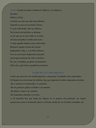 Mixta: Cuando el relator combina lo objetivo y lo subjetivo. 
Ejemplo: 
RIMA LXXIII 
Cerraron sus ojos que aún tenía abiertos, 
Taparon su cara con un blanco lienzo, 
Y unos sollozando, otros en silencio, 
De la triste alcoba todos se salieron. 
La luz que en un vaso ardía en el suelo, 
Al muro arrojaba la sombra del lecho; 
Y entre aquella sombra veías a intervalos 
Dibujarse rígida a forma del cuerpo. 
Despertaba el día, y, a su albor primero, 
Con sus mil ruidos despertaba el pueblo. 
Ante aquel contraste de vida y misterio, 
De luz y tinieblas, yo pensé un momento: 
¡Dios mío, qué solos se quedan los muertos! 
PASOS DE UNA DESCRIPCIÓN 
a) Hay que observar con mucha atención y seleccionar los detalles más importantes 
b) Después de seleccionar los detalles, hay que organizar los datos siguiendo un orden: 
-De lo general a lo particular o al contrario. 
-De los primeros planos al fondo o al contrario. 
-De dentro a fuera o al contrario. 
-De izquierda a derecha o al revés. 
c) Al describir hay que situar los objetos en el espacio con precisión. Se usarán 
expresiones como a la derecha, junto a, al fondo, detrás de, en el centro, alrededor, etc. 
11 
 